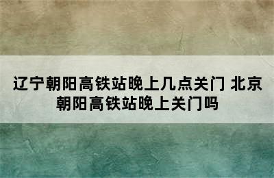 辽宁朝阳高铁站晚上几点关门 北京朝阳高铁站晚上关门吗